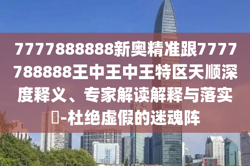7777888888新奧精準跟7777788888王中王中王特區天順深度釋義、專家解讀解釋與落實?-杜絕虛假的迷魂陣